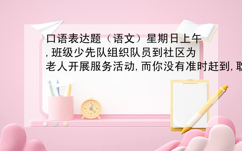 口语表达题（语文）星期日上午,班级少先队组织队员到社区为老人开展服务活动,而你没有准时赶到,耽误了大家的出发时间,你该怎