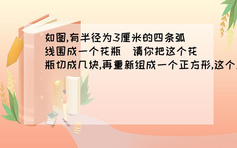 如图,有半径为3厘米的四条弧线围成一个花瓶．请你把这个花瓶切成几块,再重新组成一个正方形,这个正方