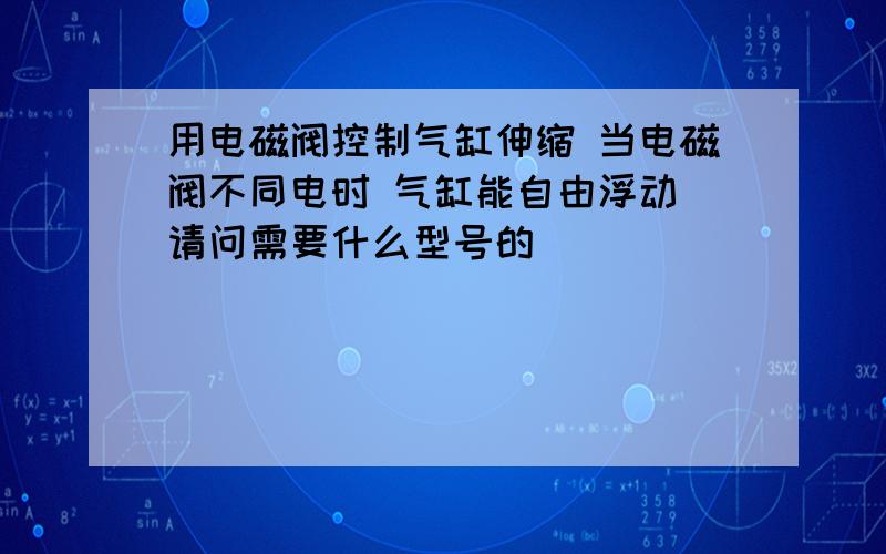 用电磁阀控制气缸伸缩 当电磁阀不同电时 气缸能自由浮动 请问需要什么型号的