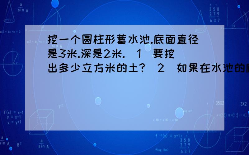 挖一个圆柱形蓄水池.底面直径是3米.深是2米.(1)要挖出多少立方米的土?(2)如果在水池的底面和侧面抹上水泥.