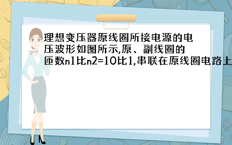 理想变压器原线圈所接电源的电压波形如图所示,原、副线圈的匝数n1比n2=10比1,串联在原线圈电路上的电流