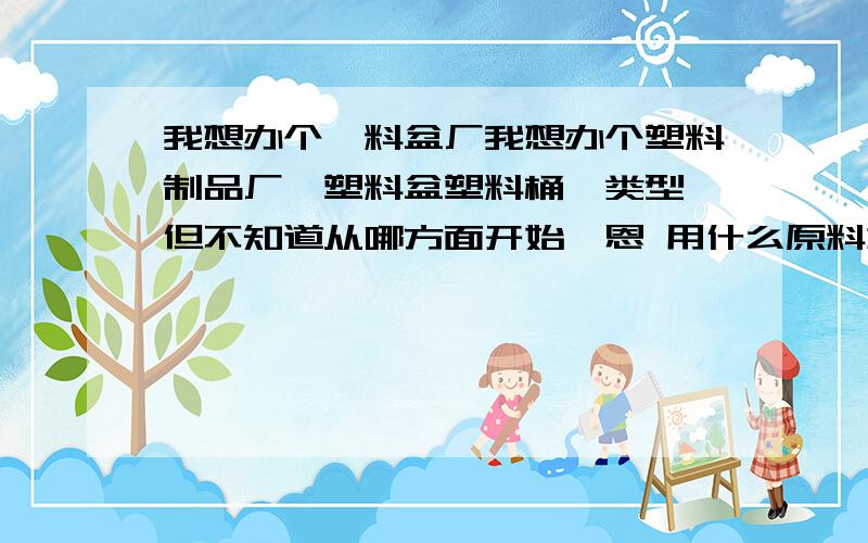 我想办个朔料盆厂我想办个塑料制品厂,塑料盆塑料桶一类型,但不知道从哪方面开始,恩 用什么原料加工