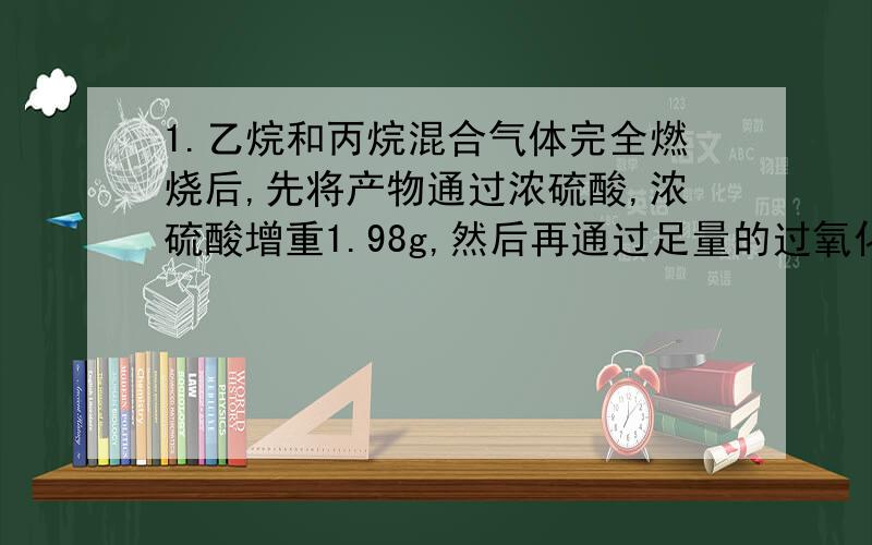 1.乙烷和丙烷混合气体完全燃烧后,先将产物通过浓硫酸,浓硫酸增重1.98g,然后再通过足量的过氧化钠,过氧化钠增重2.2