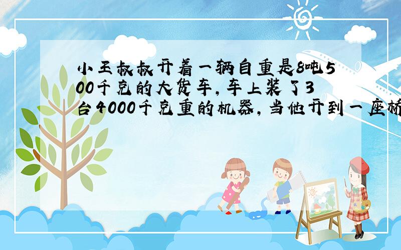 小王叔叔开着一辆自重是8吨500千克的大货车,车上装了3台4000千克重的机器,当他开到一座桥边时,