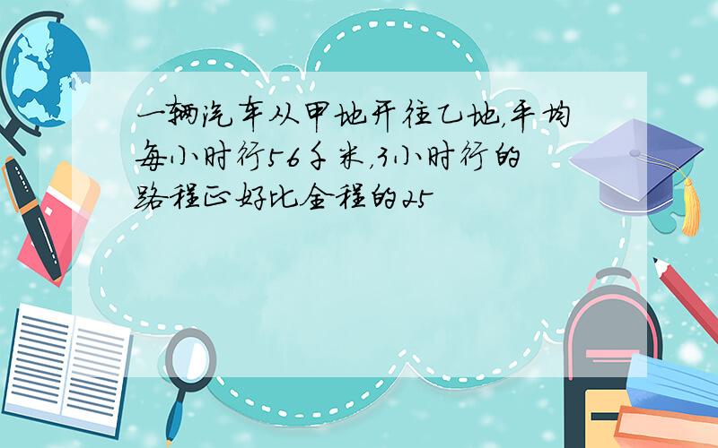 一辆汽车从甲地开往乙地，平均每小时行56千米，3小时行的路程正好比全程的25