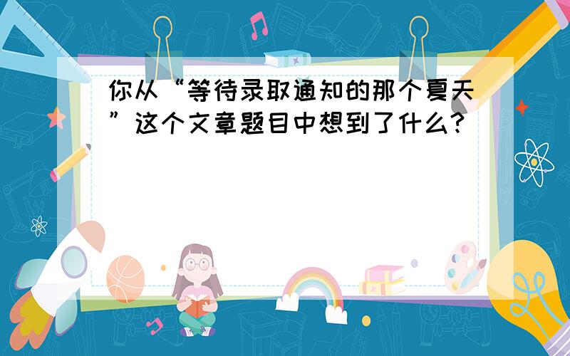 你从“等待录取通知的那个夏天”这个文章题目中想到了什么?