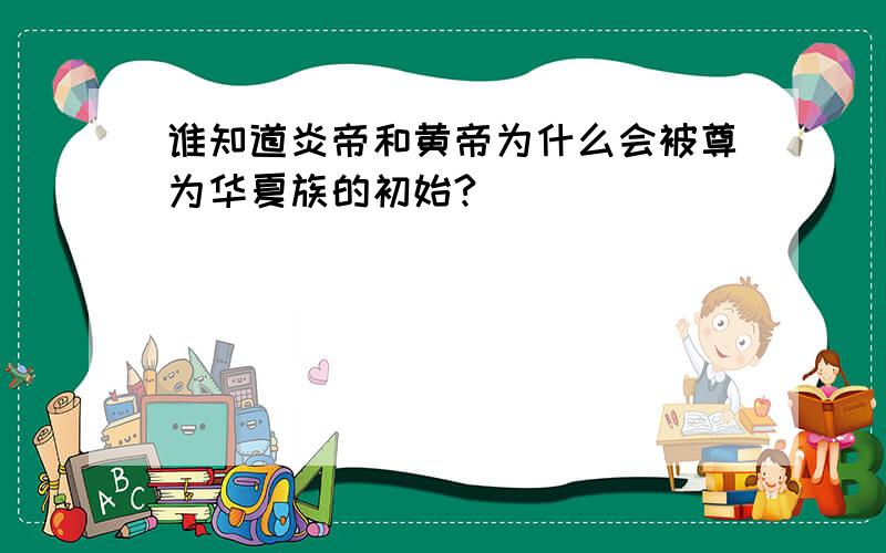 谁知道炎帝和黄帝为什么会被尊为华夏族的初始?