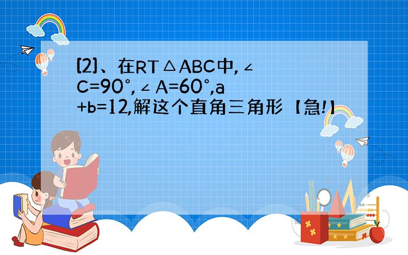 [2]、在RT△ABC中,∠C=90°,∠A=60°,a+b=12,解这个直角三角形【急!】