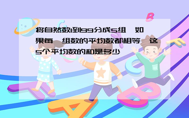 将自然数1到99分成5组,如果每一组数的平均数都相等,这5个平均数的和是多少