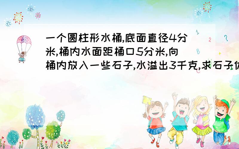 一个圆柱形水桶,底面直径4分米,桶内水面距桶口5分米,向桶内放入一些石子,水溢出3千克,求石子体积.