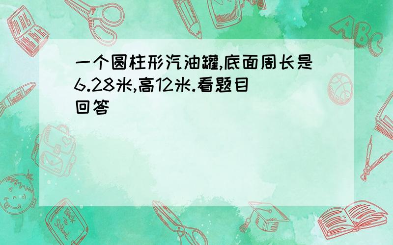 一个圆柱形汽油罐,底面周长是6.28米,高12米.看题目回答