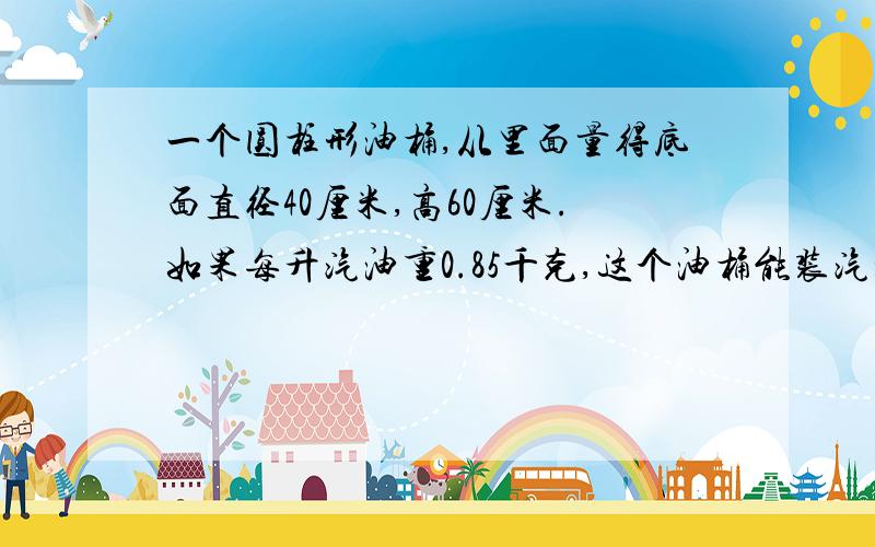 一个圆柱形油桶,从里面量得底面直径40厘米,高60厘米.如果每升汽油重0.85千克,这个油桶能装汽油多少千克?(用去尾法