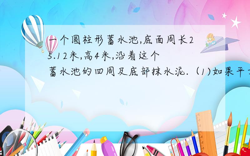 一个圆柱形蓄水池,底面周长25.12米,高4米,沿着这个蓄水池的四周及底部抹水泥.（1)如果平方米用水泥20