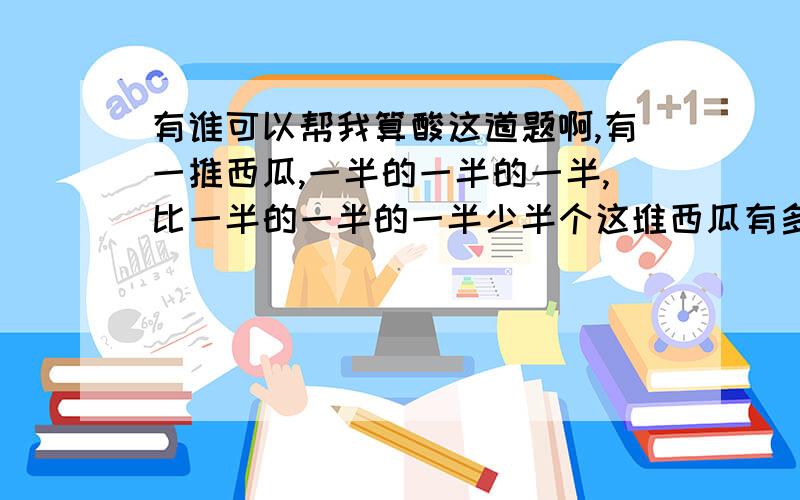 有谁可以帮我算酸这道题啊,有一推西瓜,一半的一半的一半,比一半的一半的一半少半个这堆西瓜有多少