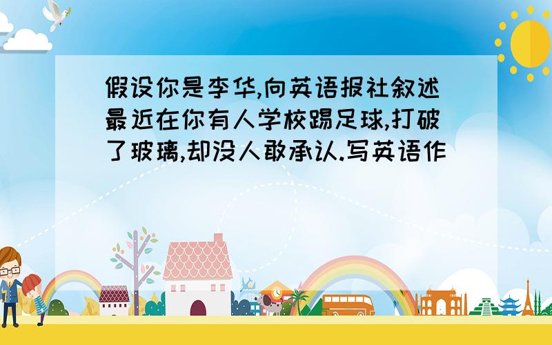 假设你是李华,向英语报社叙述最近在你有人学校踢足球,打破了玻璃,却没人敢承认.写英语作