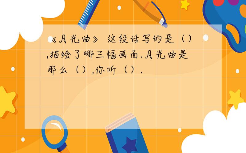 《月光曲》 这段话写的是（）,描绘了哪三幅画面.月光曲是那么（）,你听（）.