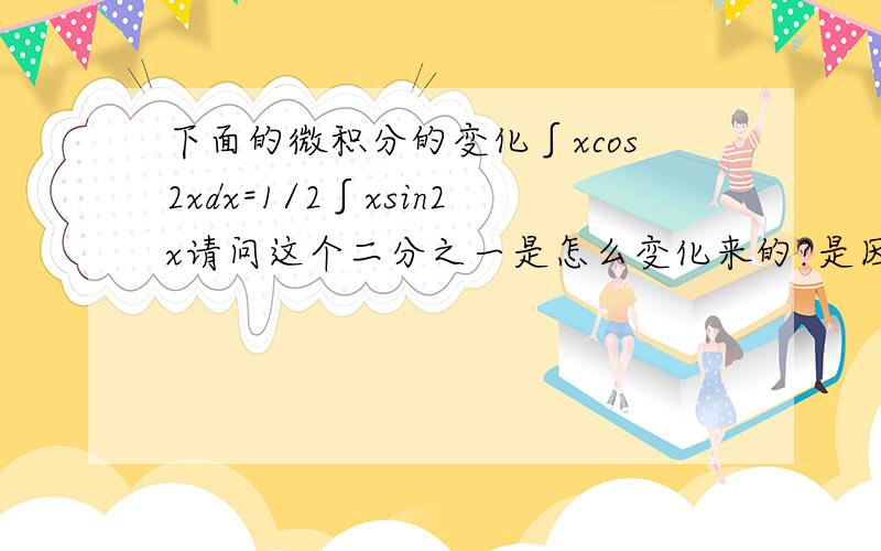 下面的微积分的变化∫xcos2xdx=1/2∫xsin2x请问这个二分之一是怎么变化来的?是因为对sin2x中的2x求导