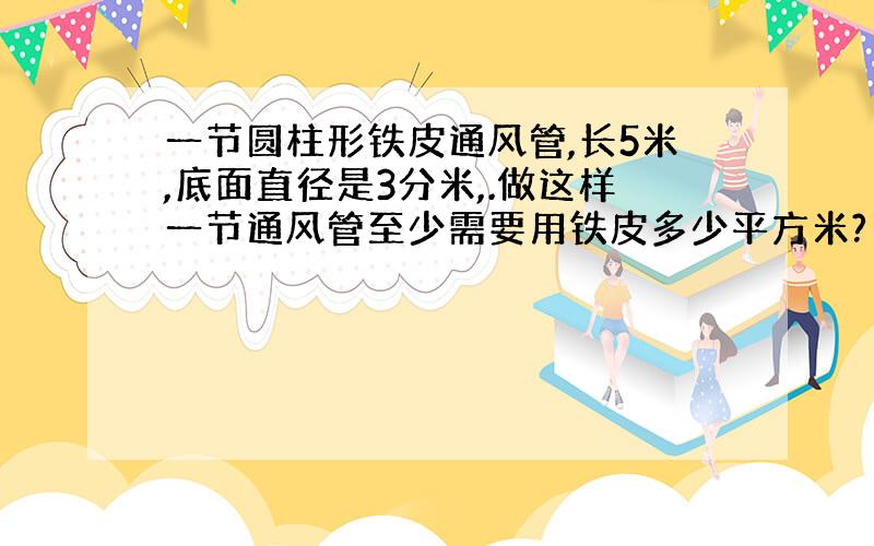 一节圆柱形铁皮通风管,长5米,底面直径是3分米,.做这样一节通风管至少需要用铁皮多少平方米?