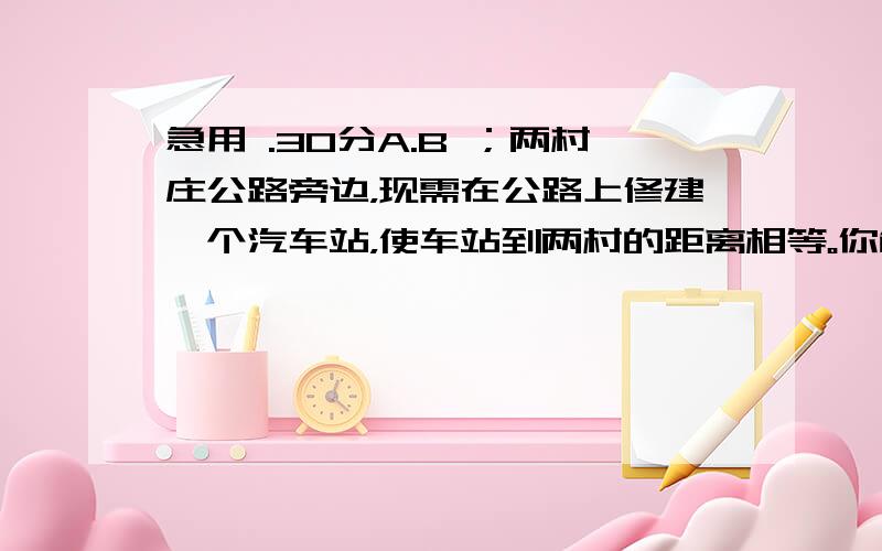 急用 .30分A.B ；两村庄公路旁边，现需在公路上修建一个汽车站，使车站到两村的距离相等。你能在公路上确定这个车站的位