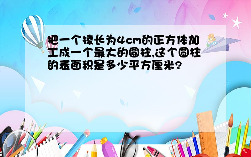 把一个棱长为4cm的正方体加工成一个最大的圆柱,这个圆柱的表面积是多少平方厘米?