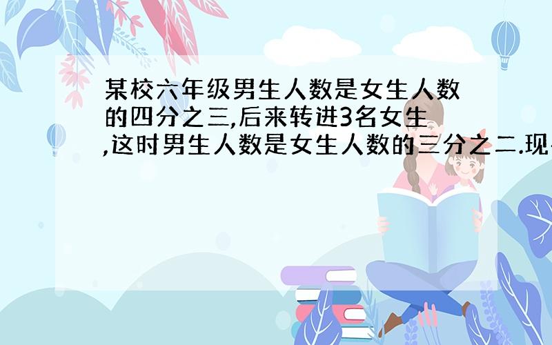 某校六年级男生人数是女生人数的四分之三,后来转进3名女生,这时男生人数是女生人数的三分之二.现在这个班有多少名学生?