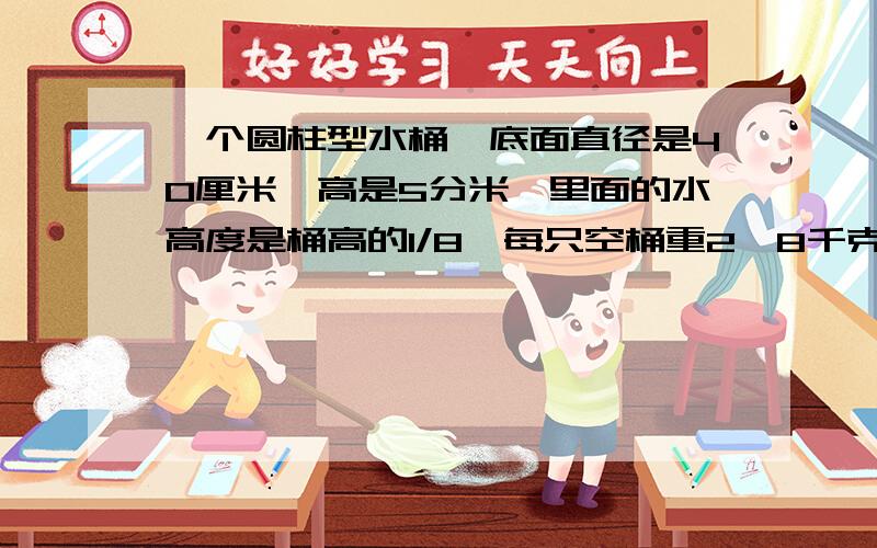 一个圆柱型水桶,底面直径是40厘米,高是5分米,里面的水高度是桶高的1/8,每只空桶重2、8千克.