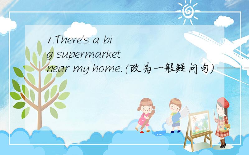 1.There's a big supermarket near my home.(改为一般疑问句) —— ——a bi