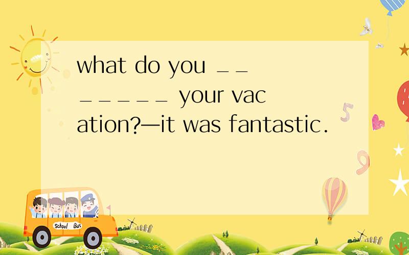 what do you _______ your vacation?—it was fantastic.