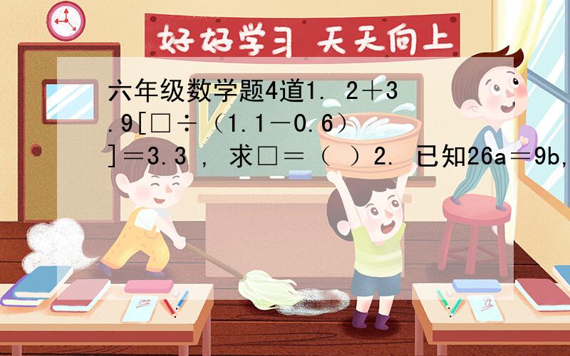 六年级数学题4道1. 2＋3.9[□÷（1.1－0.6）]＝3.3 , 求□＝（ ）2. 已知26a＝9b,则a和b的