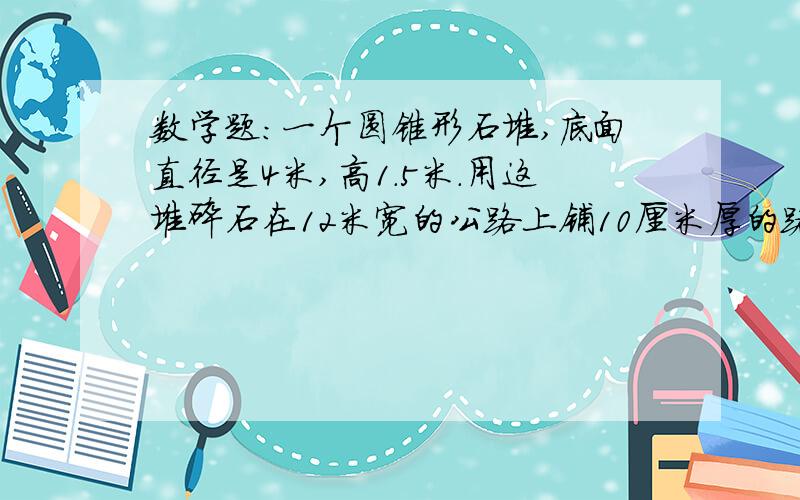 数学题：一个圆锥形石堆,底面直径是4米,高1.5米.用这堆碎石在12米宽的公路上铺10厘米厚的路面,能铺