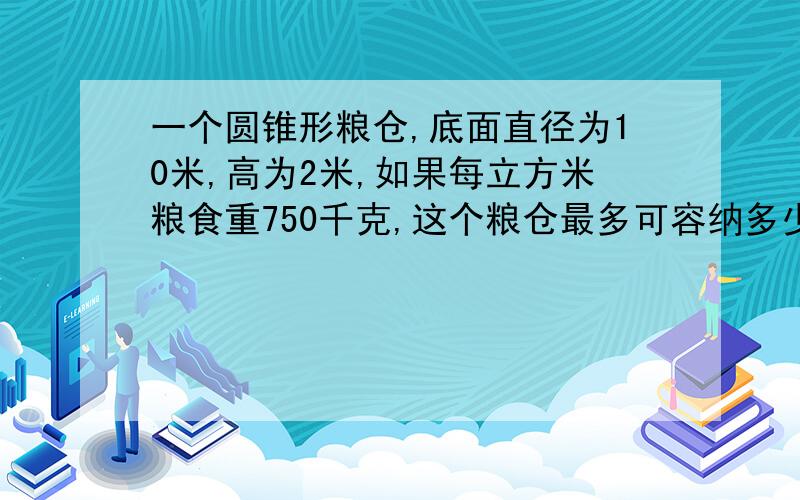 一个圆锥形粮仓,底面直径为10米,高为2米,如果每立方米粮食重750千克,这个粮仓最多可容纳多少千克粮食?