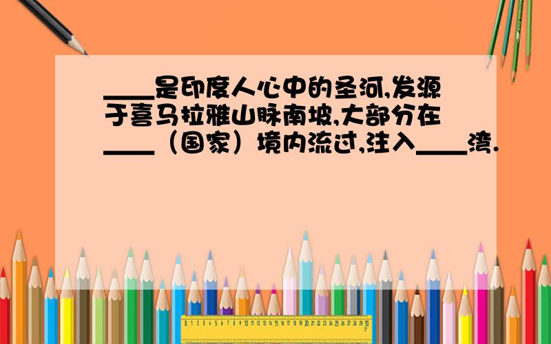 ＿＿是印度人心中的圣河,发源于喜马拉雅山脉南坡,大部分在＿＿（国家）境内流过,注入＿＿湾.