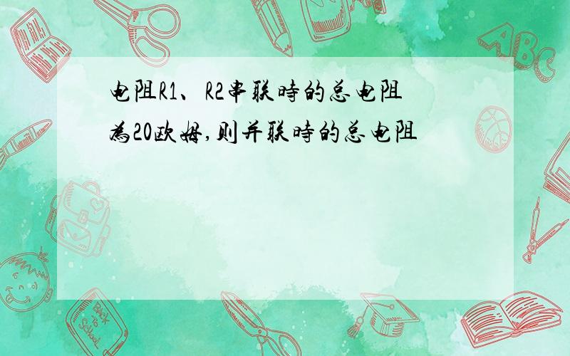 电阻R1、R2串联时的总电阻为20欧姆,则并联时的总电阻