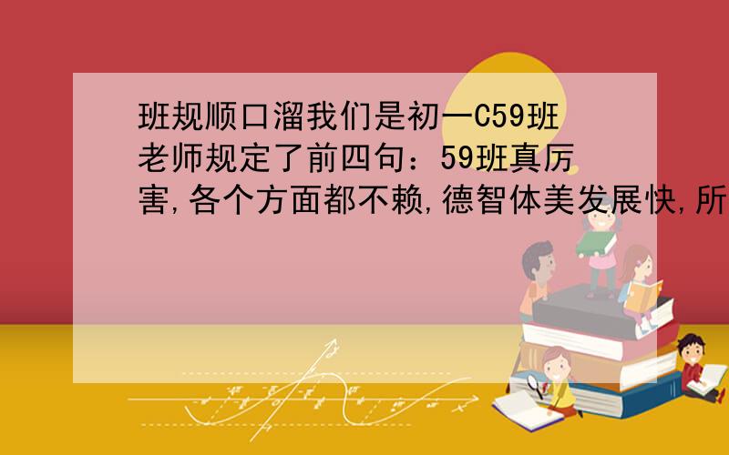 班规顺口溜我们是初一C59班老师规定了前四句：59班真厉害,各个方面都不赖,德智体美发展快,所有同学团结友爱.请再遍10