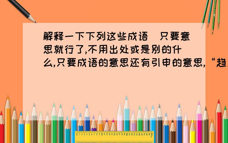 解释一下下列这些成语（只要意思就行了,不用出处或是别的什么,只要成语的意思还有引申的意思,“趋之若鹜、孤陋寡闻、吉光片羽