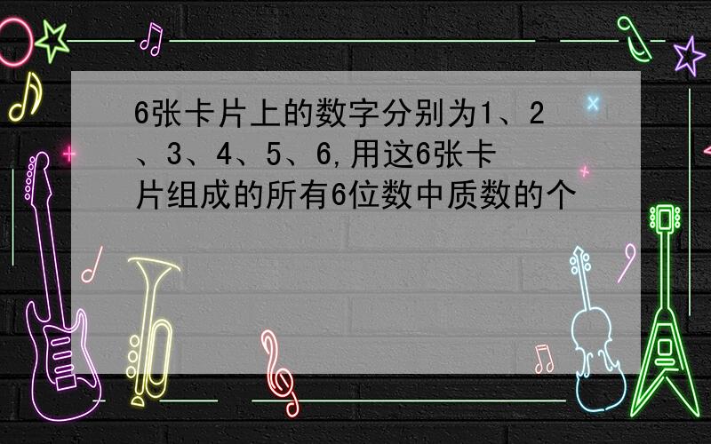 6张卡片上的数字分别为1、2、3、4、5、6,用这6张卡片组成的所有6位数中质数的个