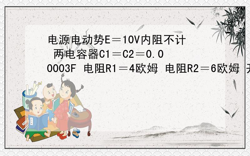 电源电动势E＝10V内阻不计 两电容器C1＝C2＝0.00003F 电阻R1＝4欧姆 电阻R2＝6欧姆 开关S是闭合的