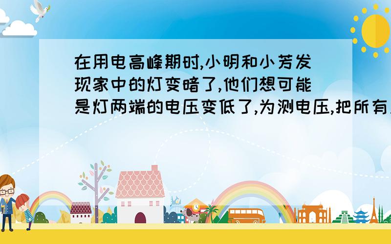 在用电高峰期时,小明和小芳发现家中的灯变暗了,他们想可能是灯两端的电压变低了,为测电压,把所有用电器关掉,只让“220v