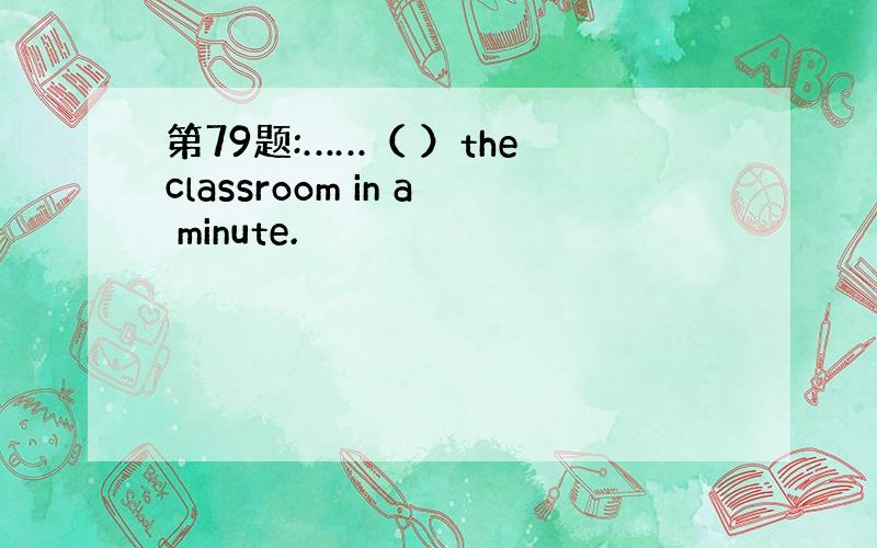 第79题:……（ ）the classroom in a minute.