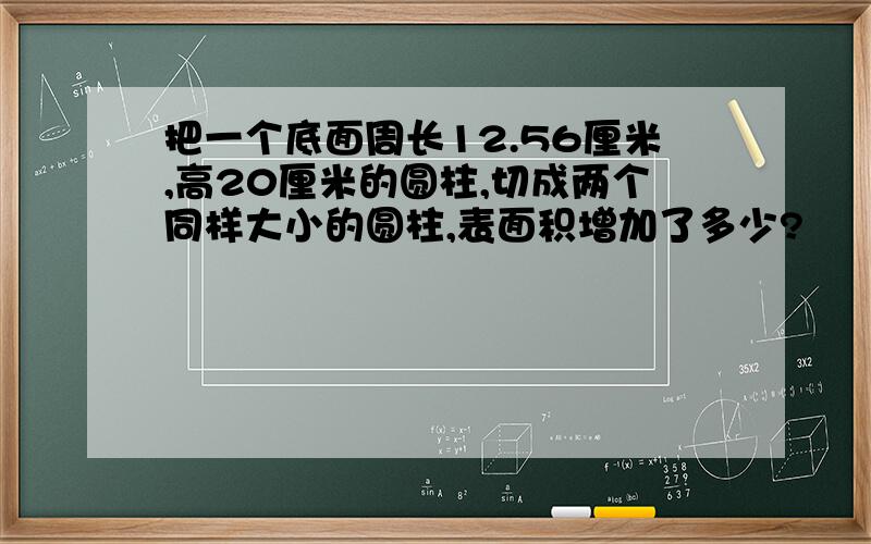 把一个底面周长12.56厘米,高20厘米的圆柱,切成两个同样大小的圆柱,表面积增加了多少?