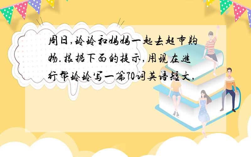 周日,玲玲和妈妈一起去超市购物.根据下面的提示,用现在进行帮玲玲写一篇70词英语短文,