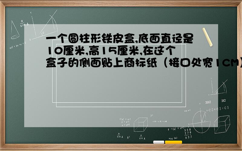 一个圆柱形铁皮盒,底面直径是10厘米,高15厘米,在这个盒子的侧面贴上商标纸（接口处宽1CM）需要多大面积