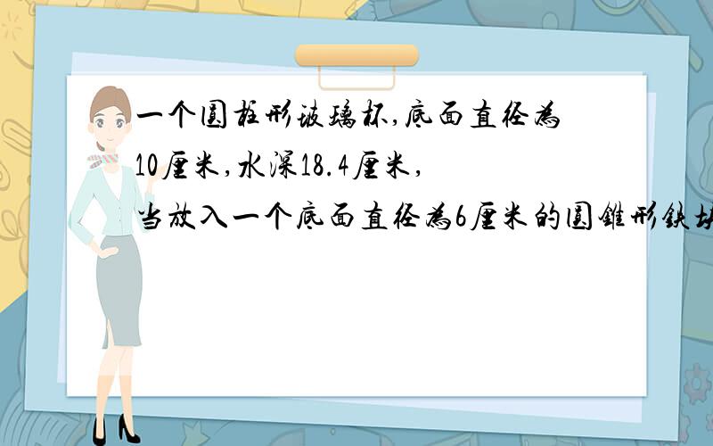 一个圆柱形玻璃杯,底面直径为10厘米,水深18.4厘米,当放入一个底面直径为6厘米的圆锥形铁块后,