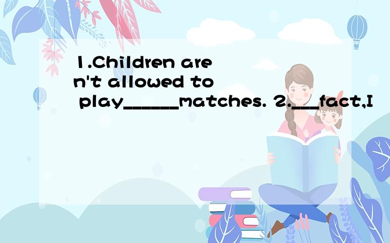 1.Children aren't allowed to play______matches. 2.___fact,I