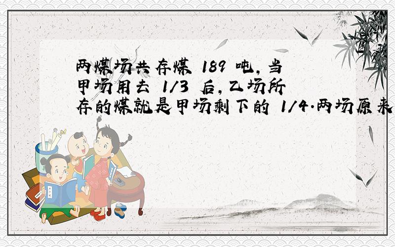 两煤场共存煤 189 吨,当甲场用去 1/3 后,乙场所存的煤就是甲场剩下的 1/4.两场原来各有 煤多少吨?