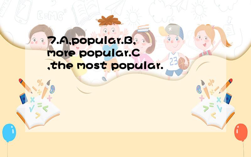 7.A,popular.B,more popular.C,the most popular.