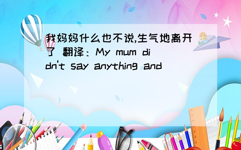 我妈妈什么也不说,生气地离开了 翻译：My mum didn't say anything and （ ）（ ）（ ）