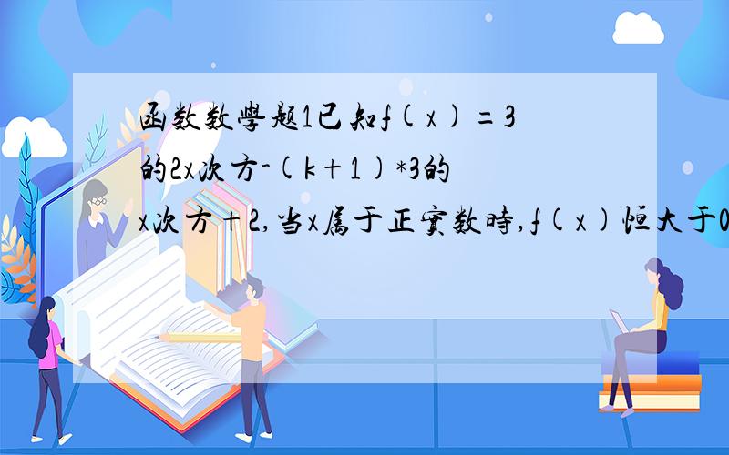 函数数学题1已知f(x)=3的2x次方-(k+1)*3的x次方+2,当x属于正实数时,f(x)恒大于0,则k的取值范围是