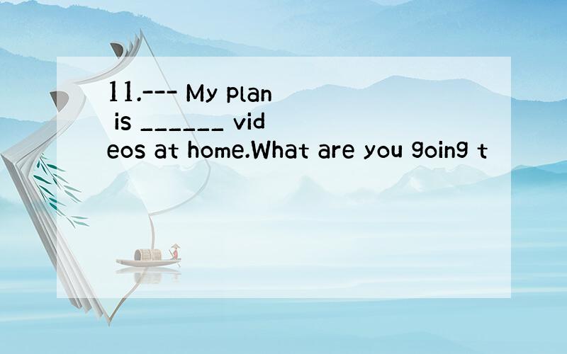 11.--- My plan is ______ videos at home.What are you going t