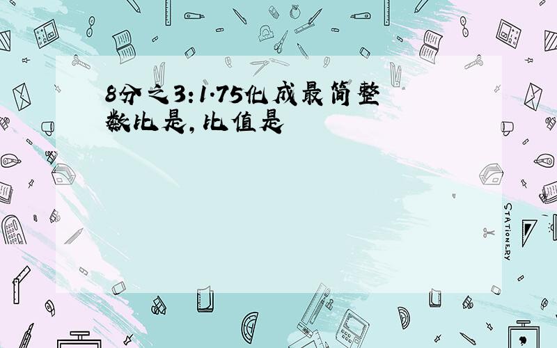 8分之3:1.75化成最简整数比是,比值是